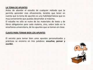 LA TOMA DE APUNTESAntes de abordar el estudio de cualquier método que te permita aprender más eficazmente, tendrás que tener en cuenta que la toma de apuntes es una habilidad básica que es muy conveniente que puedas desarrollar al máximo. El estudio no sólo se nutre de los materiales de texto y de libros obligatorios para cada materia, sino, sobre todo en la enseñanza universitaria, de los apuntes que se toman en clase.CLAVES PARA TOMAR BIEN LOS APUNTESEl secreto para tomar bien unos apuntes personalizados y prácticos se encierra en tres palabras: escuchar, pensar y escribir.