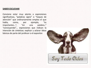 SABER ESCUCHARConviene estar muy atento a expresiones significativas, “palabras signo” o “toques de atención” que ordinariamente emplea el que habla, como, por ejemplo, “es importantes...”, “en una palabra..” “concluyendo”... expresiones que indican la intención de sintetizar, explicar y aclarar ideas básicas de parte del profesor o el expositor. 