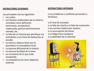 DISTRACTORES INTERNOSo Los problemas y conflictos personales y familiareso El nivel de ansiedado La falta de interés o la falta de motivacióno Los asuntos todavía por resolver o La acumulación de tareaso La fatiga física o psíquica o La debilidad de la voluntad DISTRACTORES EXTERNOS Los principales son los siguientes:Los ruidos