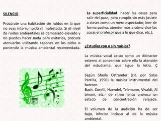La superficialidad: hacer las cosas para salir del paso, para cumplir sin más (asistir a clases como un mero espectador, leer de forma pasiva, atender más a cómo dice las cosas el profesor que a lo que dice, etc.);SILENCIO Procúrate una habitación sin ruidos en la que no seas interrumpido ni molestado. Si el nivel de ruidos ambientales es demasiado elevado y no puedes hacer nada para evitarlos, procura atenuarlos utilizando tapones en los oídos o poniendo la música ambiental recomendada. ¿Estudiar con o sin música? La música vocal actúa como un distractor externo al concentrar sobre ella la atención del estudiante, que sigue la letra. ÇSegún Sheila Ostrander (cit. por Salas Parrilla, 1990) la música instrumental del barroco - Bach, Corelli, Haendel, Telemann, Vivaldi, Albinoni, etc.- de ritmo lento provoca un estado de concentración relajada. El volumen de la audición ha de ser bajo, inferior incluso al de la música ambiental. 