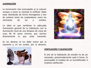 ILUMINACIÓN La iluminación más aconsejable es la natural; aunque a veces se necesita la artificial. Debe estar distribuida de forma homogénea y han de evitarse tanto los resplandores como los contrastes de luz y sombra. Lo ideal es que combines la adecuada iluminación general de tu habitación con la iluminación local de una lámpara de mesa de unos 60 W como mínimo, que ilumine directamente lo que estás haciendo. En los diestros la luz debe entrar por la izquierda y, en los zurdos, por la derecha. VENTILACIÓN Y CALEFACCIÓN El aire de la habitación de estudio ha de ser renovado, aproximadamente cada 6 horas. Es aconsejable el empleo de un humidificador si empleas calefacción. 