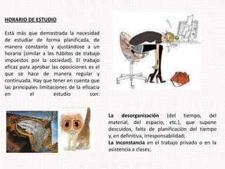 HORARIO DE ESTUDIOEstá más que demostrada la necesidad de estudiar de forma planificada, de manera constante y ajustándose a un horario (similar a los hábitos de trabajo impuestos por la sociedad). El trabajo eficaz para aprobar las oposiciones es el que se hace de manera regular y continuada. Hay que tener en cuenta que las principales limitaciones de la eficacia en el estudio son:La desorganización (del tiempo, del material, del espacio, etc.), que supone descuidos, falta de planificación del tiempo y, en definitiva, irresponsabilidad;La inconstancia en el trabajo privado o en la asistencia a clases;