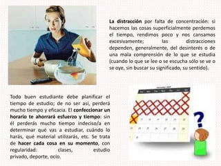 La distracción por falta de concentración: si hacemos las cosas superficialmente perdemos el tiempo, rendimos poco y nos cansamos excesivamente; las distracciones dependen, generalmente, del desinterés o de una mala comprensión de lo que se estudia (cuando lo que se lee o se escucha sólo se ve o se oye, sin buscar su significado, su sentido).Todo buen estudiante debe planificar el tiempo de estudio; de no ser así, perderá mucho tiempo y eficacia. El confeccionar un horario te ahorrará esfuerzo y tiempo: sin él perderás mucho tiempo indeciso/a en determinar qué vas a estudiar, cuándo lo harás, qué material utilizarás, etc. Se trata de hacer cada cosa en su momento, con regularidad: clases, estudio privado, deporte, ocio.