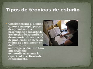  Consiste en que el alumno
 conozca su propio proceso
 de aprendizaje, la
 programación consiste de
 estrategias de aprendizaje
 de memoria, de resolución
 de problemas, de elección
 y toma de decisiones y, en
 definitiva, de
 autorregulación. Esto hará
 que se amplíe
 extraordinariamente la
 capacidad y la eficacia del
 conocimiento.
 