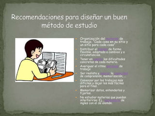    Organización del material de
    trabajo. “Cada cosa en su sitio y
    un sitio para cada cosa”
   Distribuir el tiempo de forma
    flexible, adaptada a cambios y a
    circunstancias.
   Tener en cuenta las dificultades
    concretas de cada materia.
   Averiguar el ritmo personal de
    trabajo
   Ser realista y valorar la capacidad
    de comprensión, memorización, ...
   Comenzar por los trabajos más
    difíciles y dejar los más fáciles
    para el final.
   Memorizar datos, entenderlos y
    fijarlos.
   No estudiar materias que puedan
    interferirse: Ej., vocabulario de
    ingles con el de alemán.
 