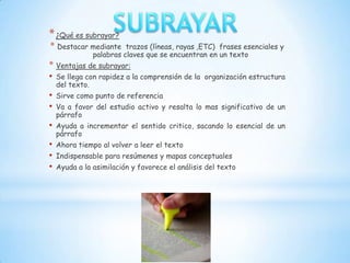 * ¿Qué es subrayar?
* Destacar mediante        trazos (líneas, rayas ,ETC) frases esenciales y
                 palabras claves que se encuentran en un texto
* Ventajas de subrayar:
• Se llega con rapidez a la comprensión de la     organización estructura
    del texto.
•   Sirve como punto de referencia
•   Va a favor del estudio activo y resalta lo mas significativo de un
    párrafo
•   Ayuda a incrementar el sentido critico, sacando lo esencial de un
    párrafo
•   Ahora tiempo al volver a leer el texto
•   Indispensable para resúmenes y mapas conceptuales
•   Ayuda a la asimilación y favorece el análisis del texto
 
