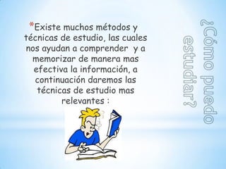 *Existe muchos métodos y
técnicas de estudio, las cuales
nos ayudan a comprender y a
  memorizar de manera mas
  efectiva la información, a
  continuación daremos las
   técnicas de estudio mas
         relevantes :
 