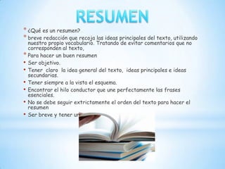 * ¿Qué es un resumen?
* breve redacción que recoja las ideas principales del texto, utilizando
  nuestro propio vocabulario. Tratando de evitar comentarios que no
  corresponden al texto,
* Para hacer un buen resumen
• Ser objetivo.
• Tener claro la idea general del texto, ideas principales e ideas
  secundarias.
• Tener siempre a la vista el esquema.
• Encontrar el hilo conductor que une perfectamente las frases
  esenciales.
• No se debe seguir extrictamente el orden del texto para hacer el
  resumen
• Ser breve y tener un estilo narrativo.
 