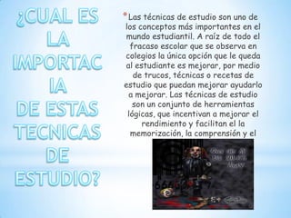 * Las técnicas de estudio son uno de
los conceptos más importantes en el
 mundo estudiantil. A raíz de todo el
  fracaso escolar que se observa en
colegios la única opción que le queda
 al estudiante es mejorar, por medio
   de trucos, técnicas o recetas de
estudio que puedan mejorar ayudarlo
  a mejorar. Las técnicas de estudio
   son un conjunto de herramientas
 lógicas, que incentivan a mejorar el
      rendimiento y facilitan el la
  memorización, la comprensión y el
                estudio
 