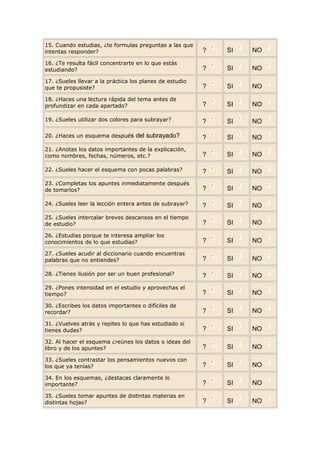 15. Cuando estudias, ¿te formulas preguntas a las que
intentas responder?                                      ?   SI   NO
16. ¿Te resulta fácil concentrarte en lo que estás
estudiando?                                              ?   SI   NO
17. ¿Sueles llevar a la práctica los planes de estudio
que te propusiste?                                       ?   SI   NO
18. ¿Haces una lectura rápida del tema antes de
profundizar en cada apartado?                            ?   SI   NO

19. ¿Sueles utilizar dos colores para subrayar?          ?   SI   NO

20. ¿Haces un esquema después del subrayado?             ?   SI   NO
21. ¿Anotas los datos importantes de la explicación,
como nombres, fechas, números, etc.?                     ?   SI   NO

22. ¿Sueles hacer el esquema con pocas palabras?         ?   SI   NO
23. ¿Completas los apuntes inmediatamente después
de tomarlos?                                             ?   SI   NO

24. ¿Sueles leer la lección entera antes de subrayar?    ?   SI   NO
25. ¿Sueles intercalar breves descansos en el tiempo
de estudio?                                              ?   SI   NO
26. ¿Estudias porque te interesa ampliar los
conocimientos de lo que estudias?                        ?   SI   NO
27. ¿Sueles acudir al diccionario cuando encuentras
palabras que no entiendes?                               ?   SI   NO

28. ¿Tienes ilusión por ser un buen profesional?         ?   SI   NO
29. ¿Pones intensidad en el estudio y aprovechas el
tiempo?                                                  ?   SI   NO
30. ¿Escribes los datos importantes o difíciles de
recordar?                                                ?   SI   NO
31. ¿Vuelves atrás y repites lo que has estudiado si
tienes dudas?                                            ?   SI   NO
32. Al hacer el esquema ¿reúnes los datos o ideas del
libro y de los apuntes?                                  ?   SI   NO
33. ¿Sueles contrastar los pensamientos nuevos con
los que ya tenías?                                       ?   SI   NO
34. En los esquemas, ¿destacas claramente lo
importante?                                              ?   SI   NO
35. ¿Sueles tomar apuntes de distintas materias en
distintas hojas?                                         ?   SI   NO
 