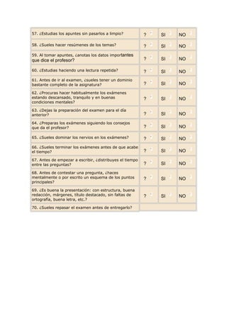 57. ¿Estudias los apuntes sin pasarlos a limpio?          ?   SI   NO

58. ¿Sueles hacer resúmenes de los temas?                 ?   SI   NO
59. Al tomar apuntes, ¿anotas los datos importantes
que dice el profesor?                                     ?   SI   NO

60. ¿Estudias haciendo una lectura repetida?              ?   SI   NO
61. Antes de ir al examen, ¿sueles tener un dominio
bastante completo de la asignatura?                       ?   SI   NO
62. ¿Procuras hacer habitualmente los exámenes
estando descansado, tranquilo y en buenas                 ?   SI   NO
condiciones mentales?

63. ¿Dejas la preparación del examen para el día
anterior?                                                 ?   SI   NO
64. ¿Preparas los exámenes siguiendo los consejos
que da el profesor?                                       ?   SI   NO

65. ¿Sueles dominar los nervios en los exámenes?          ?   SI   NO
66. ¿Sueles terminar los exámenes antes de que acabe
el tiempo?                                                ?   SI   NO
67. Antes de empezar a escribir, ¿distribuyes el tiempo
entre las preguntas?                                      ?   SI   NO
68. Antes de contestar una pregunta, ¿haces
mentalmente o por escrito un esquema de los puntos        ?   SI   NO
principales?

69. ¿Es buena la presentación: con estructura, buena
redacción, márgenes, título destacado, sin faltas de      ?   SI   NO
ortografía, buena letra, etc.?

70. ¿Sueles repasar el examen antes de entregarlo?
 