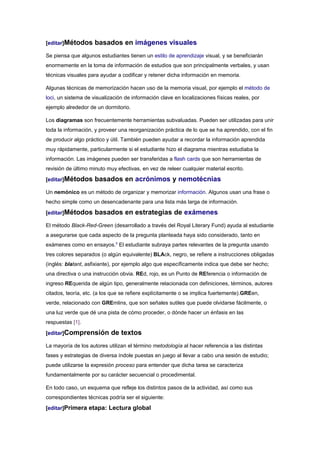 [editar]Métodos      basados en imágenes visuales
Se piensa que algunos estudiantes tienen un estilo de aprendizaje visual, y se beneficiarán
enormemente en la toma de información de estudios que son principalmente verbales, y usan
técnicas visuales para ayudar a codificar y retener dicha información en memoria.

Algunas técnicas de memorización hacen uso de la memoria visual, por ejemplo el método de
loci, un sistema de visualización de información clave en localizaciones físicas reales, por
ejemplo alrededor de un dormitorio.

Los diagramas son frecuentemente herramientas subvaluadas. Pueden ser utilizadas para unir
toda la información, y proveer una reorganización práctica de lo que se ha aprendido, con el fin
de producir algo práctico y útil. También pueden ayudar a recordar la información aprendida
muy rápidamente, particularmente si el estudiante hizo el diagrama mientras estudiaba la
información. Las imágenes pueden ser transferidas a flash cards que son herramientas de
revisión de último minuto muy efectivas, en vez de releer cualquier material escrito.

[editar]Métodos      basados en acrónimos y nemotécnias
Un nemónico es un método de organizar y memorizar información. Algunos usan una frase o
hecho simple como un desencadenante para una lista más larga de información.

[editar]Métodos      basados en estrategias de exámenes
El método Black-Red-Green (desarrollado a través del Royal Literary Fund) ayuda al estudiante
a asegurarse que cada aspecto de la pregunta planteada haya sido considerado, tanto en
exámenes como en ensayos.5 El estudiante subraya partes relevantes de la pregunta usando
tres colores separados (o algún equivalente) BLAck, negro, se refiere a instrucciones obligadas
(inglés: blatant, asfixiante), por ejemplo algo que específicamente indica que debe ser hecho;
una directiva o una instrucción obvia. REd, rojo, es un Punto de REferencia o información de
ingreso REquerida de algún tipo, generalmente relacionada con definiciones, términos, autores
citados, teoría, etc. (a los que se refiere explícitamente o se implica fuertemente).GREen,
verde, relacionado con GREmlins, que son señales sutiles que puede olvidarse fácilmente, o
una luz verde que dé una pista de cómo proceder, o dónde hacer un énfasis en las
respuestas [1].

[editar]Comprensión         de textos
La mayoría de los autores utilizan el término metodología al hacer referencia a las distintas
fases y estrategias de diversa índole puestas en juego al llevar a cabo una sesión de estudio;
puede utilizarse la expresión proceso para entender que dicha tarea se caracteriza
fundamentalmente por su carácter secuencial o procedimental.

En todo caso, un esquema que refleje los distintos pasos de la actividad, así como sus
correspondientes técnicas podría ser el siguiente:
[editar]Primera etapa: Lectura global
 