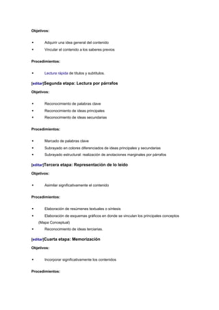 Objetivos:


      Adquirir una idea general del contenido
      Vincular el contenido a los saberes previos


Procedimientos:


      Lectura rápida de títulos y subtítulos.

[editar]Segunda etapa: Lectura por párrafos

Objetivos:


      Reconocimiento de palabras clave
      Reconocimiento de ideas principales
      Reconocimiento de ideas secundarias


Procedimientos:


      Marcado de palabras clave
      Subrayado en colores diferenciados de ideas principales y secundarias
      Subrayado estructural: realización de anotaciones marginales por párrafos

[editar]Tercera etapa: Representación de lo leído

Objetivos:


      Asimilar significativamente el contenido


Procedimientos:


      Elaboración de resúmenes textuales o síntesis
      Elaboración de esquemas gráficos en donde se vinculan los principales conceptos
    (Mapa Conceptual)
      Reconocimiento de ideas terciarias.

[editar]Cuarta etapa: Memorización

Objetivos:


      Incorporar significativamente los contenidos


Procedimientos:
 
