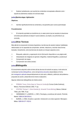        Explicar (verbalmente y por escrito) los contenidos conceptuales utilizando como
    soporte los elementos creados en la tercera etapa

[editar]Quinta etapa: Aplicación

Objetivos:


       Asimilar significativamente los contenidos y recuperarlos para nuevos aprendizajes


Procedimientos:


       El contenido asimilado se transforma en un saber previo que se rescata en situaciones
    concretas para aplicarse al adquirir nuevos saberes, se amplía y se profundiza lo ya
    conocido.

[editar]Otras    Técnicas
Más allá de la comprensión de textos lingüísticos, las técnicas de estudio implican habilidades
relacionadas con la capacidad de comprender, asimilar, relacionar y recordar otras formas
textuales. Actualmente, entre las técnicas de estudio se incluyen aspectos como:


       Búsqueda, selección y organización de la información disponible en una página web
       Interpretación de imágenes en general, infografías, material fotográfico y audiovisual
       Comprensión de mapas
       Comprensión de lo leído (recitar)

[editar]Bibliografía

El conocimiento adquirido sobre el tema de las técnicas de estudio se apoya y nutre tanto de
numerosas fuentes bibliográficas, como de lapráctica educativa desarrollada en forma
de investigación aplicada (esquemáticamente el ciclo sería: reflexión y definición del problema--
propuesta de acción y desarrollo de la misma--evaluación).

Algunas referencias bibliográficas de interés serían:


       ROMAIN, Trevor, Cómo Hacer la Tarea sin Vomitar [tr. Eunice Cortés Gutiérrez],
    México, Panorama Editorial, 2002, 71 pp.
       STATON, Thomas F., Cómo Estudiar [tr. Armando Torres Michúa], México, Editorial
    Trillas, julio 1996, 72 pp.
       HERNÁNDEZ, P. y GARCÍA, L. (1991): Psicología y enseñanza del estudio. Pirámide.
    Madrid. ISBN 84-368-0542-9.
       BURON, J. (1993): Enseñar a aprender: introducción a la meta cognición. Mensajero.
    Bilbao. ISBN 84-271-1823-6.
 