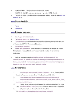         SÁNCHEZ, Mª. L. (1991): Cómo estudiar. Granada. Madrid.
        MARTÍN H., E. (2007): Leer para comprender y aprender. CEPE. Madrid.
        TIERNO, B. (2003): Las mejores técnicas de estudio. Madrid: Temas de Hoy ISBN 978-
    84-8460-247-7

[editar]Véase      también

        Tarea
        Aprendizaje

[editar]Enlaces        externos

        Las 4 Leyes del estudiante activo
        Técnicas de estudio, por Bernabé Tierno
        Aprender a estudiar, web del Instituto Superior de Formación y Recursos en Red para
    el Profesorado (ISFTIC), Ministerio de Educación.
        Breve manual específico
        El Arte de la Memoria.org, página dedicada a la divulgación de Técnicas de Estudio,
    Memorización y Lectura Rápida para la preparación de pruebas de conocimiento
    (exámenes)


        Guía del estudiante UNAM: Elaboración de guias de estudio, escuchar con
    atención,recursos de aprendizaje,elaborar resumenes y cuadros sinópticos,administrar el
    tiempo, preparación de informes orales, preparación de informes escritos, Cómo preparar
    exámenes, Leer para aprender, usar la biblioteca impresa

[editar]Referencias


    1.           ↑ «Contributions of Study Skills to Academic Competence.» (en en). ISSN-0279-6015.

         Educational Resources Information Center (N/A). Consultado el 01-02-2009.

    2.           ↑ http://weblearn.ox.ac.uk/site/colleges/seh/freshinfo/vs/StudySkills2008b.pdf

    3.           ↑ http://timesofindia.indiatimes.com/Chennai/Students_tackle_stress_as_board_exams_

         draw/articleshow/3949131.cms
    4.           ↑ stangl, werner; Robinson, Francis Pleasant (1970). Effective study. New York: Harper

         & Row.. «The PQRST Method of Studying» (en en). stangl-taller.at. Consultado el 01-02-2009.
    5.           ↑ Royal Literary Fund: Mission Possible: the Study Skills

         Pack http://www.rlf.org.uk/fellowshipscheme/writing/mission_possible.cfm
 