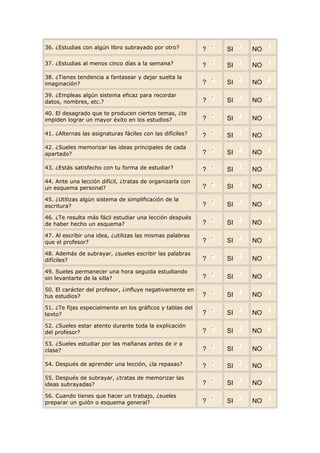 36. ¿Estudias con algún libro subrayado por otro?          ?   SI   NO

37. ¿Estudias al menos cinco días a la semana?             ?   SI   NO
38. ¿Tienes tendencia a fantasear y dejar suelta la
imaginación?                                               ?   SI   NO
39. ¿Empleas algún sistema eficaz para recordar
datos, nombres, etc.?                                      ?   SI   NO
40. El desagrado que te producen ciertos temas, ¿te
impiden lograr un mayor éxito en los estudios?             ?   SI   NO

41. ¿Alternas las asignaturas fáciles con las difíciles?   ?   SI   NO
42. ¿Sueles memorizar las ideas principales de cada
apartado?                                                  ?   SI   NO

43. ¿Estás satisfecho con tu forma de estudiar?            ?   SI   NO
44. Ante una lección difícil, ¿tratas de organizarla con
un esquema personal?                                       ?   SI   NO
45. ¿Utilizas algún sistema de simplificación de la
escritura?                                                 ?   SI   NO
46. ¿Te resulta más fácil estudiar una lección después
de haber hecho un esquema?                                 ?   SI   NO
47. Al escribir una idea, ¿utilizas las mismas palabras
que el profesor?                                           ?   SI   NO
48. Además de subrayar, ¿sueles escribir las palabras
difíciles?                                                 ?   SI   NO
49. Sueles permanecer una hora seguida estudiando
sin levantarte de la silla?                                ?   SI   NO
50. El carácter del profesor, ¿influye negativamente en
tus estudios?                                              ?   SI   NO
51. ¿Te fijas especialmente en los gráficos y tablas del
texto?                                                     ?   SI   NO
52. ¿Sueles estar atento durante toda la explicación
del profesor?                                              ?   SI   NO
53. ¿Sueles estudiar por las mañanas antes de ir a
clase?                                                     ?   SI   NO

54. Después de aprender una lección, ¿la repasas?          ?   SI   NO
55. Después de subrayar, ¿tratas de memorizar las
ideas subrayadas?                                          ?   SI   NO
56. Cuando tienes que hacer un trabajo, ¿sueles
preparar un guión o esquema general?                       ?   SI   NO
 