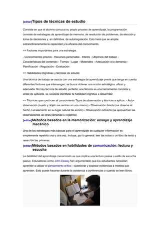[editar]Tipos     de técnicas de estudio
Consiste en que el alumno conozca su propio proceso de aprendizaje, la programación
consiste de estrategias de aprendizaje de memoria, de resolución de problemas, de elección y
toma de decisiones y, en definitiva, de autorregulación. Esto hará que se amplíe
extraordinariamente la capacidad y la eficacia del conocimiento.

== Factores importantes para una estrategia.

- Conocimientos previos - Recursos personales - Interés - Objetivos del trabajo -
Características del contenido - Tiempo - Lugar - Materiales - Adecuación a la demanda -
Planificación - Regulación - Evaluación

== Habilidades cognitivas y técnicas de estudio

Una técnica de trabajo se asocia con una estrategia de aprendizaje previa que tenga en cuenta
diferentes factores que intervengan; se busca obtener una acción estratégica, eficaz y
adecuada. No hay técnica de estudio perfecta; una técnica es una herramienta concreta y,
antes de aplicarla, se necesita identificar la habilidad cognitiva a desarrollar.

== Técnicas que conducen al conocimiento Tipos de observación y técnicas a aplicar: - Auto-
observación (sujeto y objeto se centran en uno mismo) - Observación directa (se observa el
hecho o el elemento en su lugar natural de acción) - Observación indirecta (se aprovechan las
observaciones de otras personas o registros)

[editar]Métodosbasados en la memorización: ensayo y aprendizaje
        mecánico
Una de las estrategias más básicas para el aprendizaje de cualquier información es
simplemente repetirla una y otra vez. Incluye, por lo general, leer las notas o un libro de texto y
reescribir las primeras.

[editar]Métodos      basados en habilidades de comunicación: lectura y
        escucha
La debilidad del aprendizaje mecanizado es que implica una lectura pasiva o estilo de escucha
pasivo. Educadores como John Dewey han argumentado que los estudiantes necesitan
aprender a utilizar el pensamiento crítico - cuestionar y sopesar evidencias a medida que
aprenden. Esto puede hacerse durante la asistencia a conferencias o cuando se leen libros.
 
