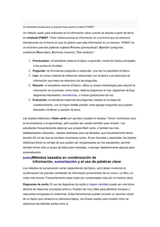 Un estudiante estudia para su examen final usando el método PQRST.

Un método usado para enfocarse en la información clave cuando se estudia a partir de libros
es elmétodo PQRST.3 Este método prioriza la información en una forma que se relaciona
directamente con la forma en que se pediría usar esta información en un examen. PQRST es
un acrónimo para las palabras inglesas Preview (previsualizar), Question (preguntar,
cuestionar),Read (leer), Summary (resumir), Test (evaluar).4


     1. Previsualizar: el estudiante observa el tópico a aprender, revisa los títulos principales
         o los puntos en el sílabo.
     2. Preguntar: se formula las preguntas a responder, una vez ha estudiado el tópico.
     3. Leer: se revisa material de referencia relacionado con el tópico y se selecciona la
         información que mejor se relaciona con las preguntas.
     4. Resumir: el estudiante resume el tópico, utiliza su propia metodología para resumir la
         información en el proceso: toma notas, elabora diagramas en red, diagramas de flujo,
         diagramas etiquetados, nemotécnias, o incluso grabaciones de voz.
     5. Evaluación: el estudiante responde las preguntas creadas en la etapa de
         cuestionamiento, con el mayor detalle posible; evita agregar preguntas que puedan
         distraerle o le lleven a cambiar de tema.


Las tarjetas didácticas o flash cards son apuntes visuales en tarjetas. Tienen numerosos usos
en la enseñanza y el aprendizaje, pero pueden ser usadas también para revisión. Los
estudiantes frecuentemente elaboran sus propias flash cards, o también las más
detallastarjetas indexadas - tarjetas diseñadas para ser llenadas, que frecuentemente tienen
tamaño A5, en las que se escriben resúmenes cortos. Al ser discretas y separadas, las tarjetas
didácticas tienen la ventaja de que pueden ser reorganizadas por los estudiantes, permite
también tomar sólo un grupo de éstas para revisarlas, o escoger aleatoriamente algunas para
autoevaluación.

[editar]Métodos basados en condensación de
        información, sumarización y el uso de palabras clave
Los métodos de sumarización varían dependiendo del tópico, pero deben involucrar la
condensación de grandes cantidades de información provenientes de un curso o un libro, en
notas más breves. Frecuentemente estas notas son condensadas más aún en hechos clave.

Diagramas de araña: El uso de diagramas de araña o mapas mentales puede ser una forma
efectiva de relacionar conceptos entre sí. Pueden ser muy útiles para planificar ensayos o
respuestas ensayadas en exámenes. Estas herramientas pueden proveer un resumen visual
de un tópico que conserva su estructura lógica, con líneas usadas para mostrar cómo se
relacionan las distintas partes entre sí.
 