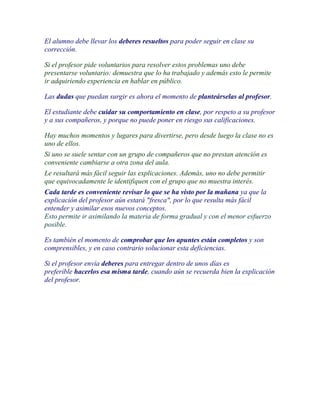 El alumno debe llevar los deberes resueltos para poder seguir en clase su
corrección.

Si el profesor pide voluntarios para resolver estos problemas uno debe
presentarse voluntario: demuestra que lo ha trabajado y además esto le permite
ir adquiriendo experiencia en hablar en público.

Las dudas que puedan surgir es ahora el momento de planteárselas al profesor.

El estudiante debe cuidar su comportamiento en clase, por respeto a su profesor
y a sus compañeros, y porque no puede poner en riesgo sus calificaciones.

Hay muchos momentos y lugares para divertirse, pero desde luego la clase no es
uno de ellos.
Si uno se suele sentar con un grupo de compañeros que no prestan atención es
conveniente cambiarse a otra zona del aula.
Le resultará más fácil seguir las explicaciones. Además, uno no debe permitir
que equivocadamente le identifiquen con el grupo que no muestra interés.
Cada tarde es conveniente revisar lo que se ha visto por la mañana ya que la
explicación del profesor aún estará "fresca", por lo que resulta más fácil
entender y asimilar esos nuevos conceptos.
Esto permite ir asimilando la materia de forma gradual y con el menor esfuerzo
posible.

Es también el momento de comprobar que los apuntes están completos y son
comprensibles, y en caso contrario solucionar esta deficiencias.

Si el profesor envía deberes para entregar dentro de unos días es
preferible hacerlos esa misma tarde, cuando aún se recuerda bien la explicación
del profesor.
 