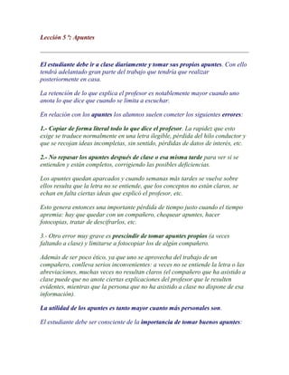 Lección 5 ª: Apuntes



El estudiante debe ir a clase diariamente y tomar sus propios apuntes. Con ello
tendrá adelantado gran parte del trabajo que tendría que realizar
posteriormente en casa.

La retención de lo que explica el profesor es notablemente mayor cuando uno
anota lo que dice que cuando se limita a escuchar.

En relación con los apuntes los alumnos suelen cometer los siguientes errores:

1.- Copiar de forma literal todo lo que dice el profesor. La rapidez que esto
exige se traduce normalmente en una letra ilegible, pérdida del hilo conductor y
que se recojan ideas incompletas, sin sentido, pérdidas de datos de interés, etc.

2.- No repasar los apuntes después de clase o esa misma tarde para ver si se
entienden y están completos, corrigiendo las posibles deficiencias.

Los apuntes quedan aparcados y cuando semanas más tardes se vuelve sobre
ellos resulta que la letra no se entiende, que los conceptos no están claros, se
echan en falta ciertas ideas que explicó el profesor, etc.

Esto genera entonces una importante pérdida de tiempo justo cuando el tiempo
apremia: hay que quedar con un compañero, chequear apuntes, hacer
fotocopias, tratar de descifrarlos, etc.

3.- Otro error muy grave es prescindir de tomar apuntes propios (a veces
faltando a clase) y limitarse a fotocopiar los de algún compañero.

Además de ser poco ético, ya que uno se aprovecha del trabajo de un
compañero, conlleva serios inconvenientes: a veces no se entiende la letra o las
abreviaciones, muchas veces no resultan claros (el compañero que ha asistido a
clase puede que no anote ciertas explicaciones del profesor que le resulten
evidentes, mientras que la persona que no ha asistido a clase no dispone de esa
información).

La utilidad de los apuntes es tanto mayor cuanto más personales son.

El estudiante debe ser consciente de la importancia de tomar buenos apuntes:
 