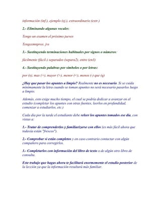 información (inf.), ejemplo (ej.), extraordinario (extr.)

2.- Eliminando algunas vocales:

Tengo un examen el próximo jueves

Tengexmnprox. jvs

3.- Sustituyendo terminaciones habituales por signos o números:

fácilmente (fácil-) separados (separa2), entre (en3)

4.- Sustituyendo palabras por símbolos o por letras:

por (x), mas (+), mayor (>), menor (<), menos (-) que (q)

¿Hay que pasar los apuntes a limpio? Realmente no es necesario. Si se cuida
mínimamente la letra cuando se toman apuntes no será necesario pasarlos luego
a limpio.

Además, esto exige mucho tiempo, el cual se podría dedicar a avanzar en el
estudio (completar los apuntes con otras fuentes, leerlos en profundidad,
comenzar a estudiarlos, etc.)

Cada día por la tarde el estudiante debe releer los apuntes tomados ese día, con
vistas a:

1.- Tratar de comprenderlos y familiarizarse con ellos (es más fácil ahora que
todavía están "frescos").

2.- Comprobar si están completos y en caso contrario contactar con algún
compañero para corregirlos.

3.- Completarlos con información del libro de texto o de algún otro libro de
consulta.

Este trabajo que hagas ahora te facilitará enormemente el estudio posterior de
la lección ya que la información resultará más familiar.
 