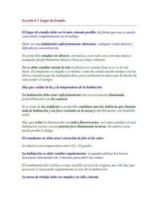 Lección 6 ª: Lugar de Estudio


El lugar de estudio debe ser lo más cómodo posible, de forma que uno se pueda
concentrar completamente en el trabajo.

Debe ser una habitación suficientemente silenciosa: cualquier ruido distrae y
dificulta la concentración.

Es preferible estudiar en silencio, sin música, o en todo caso con una música
tranquila (preferiblemente música clásica) a bajo volumen.

No se debe estudiar viendo la tele (al final ni se estudia bien ni se ve la tele
bien). El estudiante se engaña a si mismo: como ha estado mucho tiempo con los
libros considera que ha trabajado duro, pero realmente lo único que he hecho ha
sido perder el tiempo.

Hay que cuidar la luz y la temperatura de la habitación.

La habitación debe estar suficientemente (no excesivamente)iluminada,
preferiblemente con luz natural.

Si se trata de luz artificial es preferible combinar una luz indirecta que ilumine
toda la habitación y un foco centrado en la mesa(preferiblemente con bombilla
azul).

Hay que evitar la iluminación con tubos fluorescentes, así como estudiar en una
habitación oscura con un potente foco iluminando la mesa. En ambos casos
puede producir fatiga.

El estudiante no debe tener sensación de frío ni de calor.

Lo ideal es una temperatura entre 18 y 22 grados.

La habitación se debe ventilar regularmente; se pueden utilizar los breves
descansos intermedios de 5 minutos para abrir las ventas.

El rendimiento del cerebro es muy sensible al nivel de oxígeno, por ello hay que
procurar ir renovando regularmente el aire de la habitación.

La mesa de trabajo debe ser amplia y la silla cómoda.
 