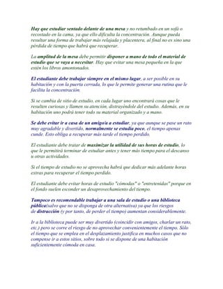 Hay que estudiar sentado delante de una mesa y no retumbado en un sofá o
recostado en la cama, ya que ello dificulta la concentración. Aunque pueda
resultar una forma de trabajar más relajada y placentera, al final no es sino una
pérdida de tiempo que habrá que recuperar.

La amplitud de la mesa debe permitir disponer a mano de todo el material de
estudio que se vaya a necesitar. Hay que evitar una mesa pequeña en la que
estén los libros amontonados.

El estudiante debe trabajar siempre en el mismo lugar, a ser posible en su
habitación y con la puerta cerrada, lo que le permite generar una rutina que le
facilita la concentración.

Si se cambia de sitio de estudio, en cada lugar uno encontrará cosas que le
resulten curiosas y llamen su atención, distrayéndole del estudio. Además, en su
habitación uno podrá tener todo su material organizado y a mano.

Se debe evitar ir a casa de un amigo/a a estudiar, ya que aunque se pase un rato
muy agradable y divertido, normalmente se estudia poco, el tiempo apenas
cunde. Esto obliga a recuperar más tarde el tiempo perdido.

El estudiante debe tratar de maximizar la utilidad de sus horas de estudio, lo
que le permitirá terminar de estudiar antes y tener más tiempo para el descanso
u otras actividades.

Si el tiempo de estudio no se aprovecha habrá que dedicar más adelante horas
extras para recuperar el tiempo perdido.

El estudiante debe evitar horas de estudio "cómodas" o "entretenidas" porque en
el fondo suelen esconder un desaprovechamiento del tiempo.

Tampoco es recomendable trabajar a una sala de estudio o una biblioteca
pública(salvo que no se disponga de otra alternativa) ya que los riesgos
de distracción (y por tanto, de perder el tiempo) aumentan considerablemente.

Ir a la biblioteca puede ser muy divertido (coincidir con amigos, charlar un rato,
etc.) pero se corre el riesgo de no aprovechar convenientemente el tiempo. Sólo
el tiempo que se emplea en el desplazamiento justifica en muchos casos que no
compense ir a estos sitios, sobre todo si se dispone de una habitación
suficientemente cómoda en casa.
 