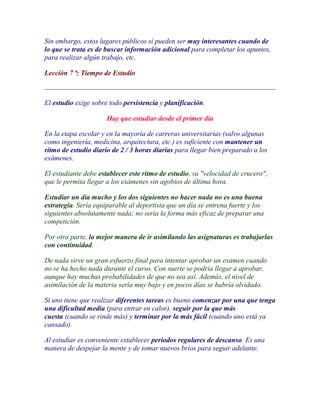 Sin embargo, estos lugares públicos sí pueden ser muy interesantes cuando de
lo que se trata es de buscar información adicional para completar los apuntes,
para realizar algún trabajo, etc.

Lección 7 ª: Tiempo de Estudio



El estudio exige sobre todo persistencia y planificación.

                      Hay que estudiar desde el primer día

En la etapa escolar y en la mayoría de carreras universitarias (salvo algunas
como ingeniería, medicina, arquitectura, etc.) es suficiente con mantener un
ritmo de estudio diario de 2 / 3 horas diarias para llegar bien preparado a los
exámenes.

El estudiante debe establecer este ritmo de estudio, su "velocidad de crucero",
que le permita llegar a los exámenes sin agobios de última hora.

Estudiar un día mucho y los dos siguientes no hacer nada no es una buena
estrategia. Sería equiparable al deportista que un día se entrena fuerte y los
siguientes absolutamente nada; no sería la forma más eficaz de preparar una
competición.

Por otra parte, la mejor manera de ir asimilando las asignaturas es trabajarlas
con continuidad.

De nada sirve un gran esfuerzo final para intentar aprobar un examen cuando
no se ha hecho nada durante el curso. Con suerte se podría llegar a aprobar,
aunque hay muchas probabilidades de que no sea así. Además, el nivel de
asimilación de la materia sería muy bajo y en pocos días se habría olvidado.

Si uno tiene que realizar diferentes tareas es bueno comenzar por una que tenga
una dificultad media (para entrar en calor), seguir por la que más
cuesta (cuando se rinde más) y terminar por la más fácil (cuando uno está ya
cansado).

Al estudiar es conveniente establecer periodos regulares de descanso. Es una
manera de despejar la mente y de tomar nuevos bríos para seguir adelante.
 