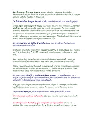 Los descansos deben ser breves, unos 5 minutos cada hora de estudio.
Descansos de mayor duración no son necesarios y además alargarían el tiempo
estudio (estudio efectivo + descanso).

Se debe estudiar siempre durante el día, cuando la mente está más despejada.

No es lógico estudiar por la noche (salvo que no haya más remedio). La mente
rinde menos, además al día siguiente estará uno agotado. No tiene sentido
habituar a la mente a rendir más por la noche y a estar relajada durante el día.
En épocas de exámenes habría entonces que "forzar la máquina" tratando de
rendir en horas que en las que uno suele descansar. Ningún deportista se entrena
por la noche si luego va a competir durante el día.

Es bueno crearse un hábito de estudio, hace más llevadero el esfuerzo que
supone ponerse a estudiar.

Un hábito de estudio consiste en estudiar siempre a la misma hora (por ejemplo
de 4,30 de la tarde a 7,30). Hay que elegir aquellas horas en las que se rinde
más.

Por ejemplo, hay que evitar que sea inmediatamente después de comer (es
conveniente un breve reposo), ni muy tarde (uno puede estar ya cansado).

Si uno va cambiando sus horas de estudio puede vivir un pequeño caos, además
inconscientemente tenderá a ir retrasando el comienzo lo que se traducirá en
terminar más tarde o en no estudiar el tiempo necesario.

Es conveniente planificar también el fin de semana: el sábado puede ser el
mejor día para trabajar, dejando el viernes para descansar (tras una semana de
estudio) y el domingo para estar más relajado.

Hay que evitar lo que suele ser muy habitual: llegar al domingo por la noche
agobiados tratando de hacer a última hora lo que no se ha hecho antes.

Algunos consejos que pueden ayudar a una mejor gestión del tiempo:

No retrasar el comienzo del estudio. Hay que estudiar desde el primer día de
curso.

La planificación diaria hay que cumplirla con rigurosidad: si uno ha
establecido comenzar a estudiar a las 4,30 de la tarde debe ponerse con los
 