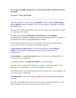 No se trata de estudiar muchas horas, sino de aprovechar al máximo las horas
de estudio.

Lección 8 ª: Fases del Estudio



Antes de comenzar a estudiar hay que preparar y tener a mano el material que
se va a utilizar: apuntes completos, libro de texto, lápices, bolígrafos, cuartillas,
calculadora, etc.

Hay que evitar tener que levantarse por tal o cual cosa, con la pérdida de tiempo
y atención que ello supone.

En primer lugar hay que determinar la materia que se va a trabajar.
Normalmente el estudiante trabajará cada lección individualmente. No pasará a
la siguiente hasta que no tenga dominada la anterior.

Se entiende por dominar una lección conseguir un nivel de conocimiento tal,
como si uno se fuera a examinar de ella al día siguiente.

El aprendizaje de cada lección se realiza gradualmente, dando diversas
vueltas a su contenido, profundizando cada vez más y afianzando los
conocimientos.

El aprendizaje es un proceso progresivo que va desde una visión general a un
conocimiento en profundidad.

La primera vuelta es una toma de contacto con el nuevo tema.

Consiste en leer el índice de la lección, ver como se estructura, cuales son los
apartados y sub-apartados, ver de cuantas páginas consta, etc.

En definitiva hacer una valoración inicial del contenido que se va a estudiar y de
su posible grado de dificultad.

A continuación se dará una lectura completa a la lección poniendo la máxima
atención.

Con ella se pretende saber de que trata la lección, entenderla, quedarse con las
ideas principales, formarse una idea general sobre el tema.
 