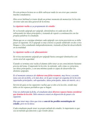 En esta primera lectura no se debe subrayar nada (es un error que cometen
muchos estudiantes).

Otro error habitual es tratar desde un primer momento de memorizar la lección
sin tener aún una idea general de la misma.

La siguiente vuelta es ya propiamente de estudio:

Se va leyendo epígrafe por epígrafe, deteniéndose en cada uno de ello,
subrayando las ideas principales y tratando de repetir a continuación con las
propias palabras lo estudiado.

Hasta que no se consigue dominar cada epígrafe con cierta precisión no se debe
pasar al siguiente. Si el epígrafe es muy extenso se puede subdividir en dos o tres
bloques e irlos estudiando independientemente, tratando al final de desarrollarlo
en su totalidad.

La siguiente vuelta es de afianzamiento:

Se revisa nuevamente epígrafe por epígrafe hasta conseguir dominarlos con
cierto nivel de seguridad.

Cuando se termina esta vuelta el alumno debe tener ya un conocimiento bastante
preciso del tema. Comprende la lección, la entiende, sabe cómo se estructura,
sus ideas principales, y con una mínima ayuda es capaz de desarrollar los
distintos epígrafes.

Es el momento entonces de elaborar una ficha resumen, muy breve y escueta
(una cara de un folio, a lo más dos), en la que recoger un esquema de la lección
(apartados principales, sub-apartados, ideas principales, datos de interés, etc.).

Servirá de guía en las siguientes vueltas que se den a la lección, siendo muy
útiles en los repasos periódicos que se hagan.

Una vez elaborada la ficha, el estudiante dará diversos repasos hasta considerar
que domina la lección. Sólo entonces estará en disposición de pasar a la
siguiente.

Hay que tener muy claro que ésta es una de las posibles metodologías de
estudio, pero no la única.

Cada estudiante puede tener su propio método de estudio; lo importante es que
sea un método que funcione y que resulte eficaz.
 