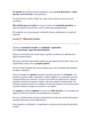 Un método que utilizan muchos estudiantes y que no suele funcionar es releer
muchas veces la lección, sin profundizar.

Es una forma de estudiar "light" que exige menos esfuerzo pero que no da
resultados.

Otro método que no es eficaz es el que se basa en la repetición mecánica: se
basa en repetir la lección una y otra vez hasta que queda grabada.

El estudiante no se preocupa por entenderla, busca simplemente ser capaz de
repetirla.

Lección 9 ª: Material de Estudio



Cuando el material de estudio está trabajado, organizado y
bien estructurado seaprende más fácilmente.

Nuestro cerebro funciona mucho mejor si primero trabamos la información y
luego la memorizamos.

Para tener un buen material de estudio hay que empezar por acudir a clase con
regularidad y tomar uno sus propios apuntes.

No es lo mismo trabajar uno con sus apuntes que con los apuntes fotocopiados
de algún compañero.

Una vez tomados los apuntes lo primero que hay que hacer es revisarlos, si es
posible esa misma tarde: comprobar si están completos y se entienden. En caso
contrario habrá que subsanar a la mayor brevedad esas deficiencias. Algunos
estudiantes pasan sus apuntes a limpio, labor que requiere mucho tiempo. No
obstante, poniendo un poco de cuidado a la hora de tomarlos no será necesario y
se podrá utilizar ese tiempo en avanzar en su estudio.

Los apuntes se deben completar en casa con el libro de texto, y si es posible con
algún otro libro de consulta recomendado por el profesor.

Por eso, se deben tomar en hojas clasificables de modo que sea fácil incorporar
una hoja adicional con más información.

Estos apuntes ya trabajados y completados constituyen el principal material de
estudio.
 