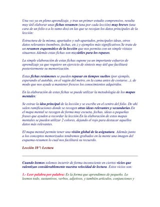 Una vez ya en pleno aprendizaje, y tras un primer estudio comprensivo, resulta
muy útil elaborar unas fichas resumen (una por cada lección) muy breves (una
cara de un folio o a lo sumo dos) en las que se recojan los datos principales de la
lección:

Estructura de la misma, apartados y sub-apartados, principales ideas, otros
datos relevantes (nombres, fechas, etc.) y ejemplos más significativos.Se trata de
un resumen esquemático de la lección que nos permita con un simple vistazo
situarnos.Además estas fichas son muyútiles para los repasos.

La simple elaboración de estas fichas supone ya un importante esfuerzo de
aprendizaje ya que requiere un ejercicio de síntesis muy útil que facilitará
posteriormente su memorización.

Estas fichas resúmenes se pueden repasar en tiempos sueltos (por ejemplo,
esperando el autobús, en el vagón del metro, en la cama antes de costarse...), de
modo que nos ayude a mantener frescos los conocimientos adquiridos.

En la elaboración de estas fichas se puede utilizar la metodología de los mapas
mentales:

Se extrae la idea principal de la lección y se escribe en el centro del folio. De ahí
salen ramificaciones donde se recogen otras ideas relevantes y secundarias.En
el mapa mental se recogen de forma muy escueta, fechas, ideas o pequeñas
frases que ayuden a recordar la lección.En la elaboración de estos mapas
mentales se pueden utilizar 2 colores, dejando el rojo para destacar aquellos
datos más relevantes.

El mapa mental permite tener una visión global de la asignatura. Además junto
a los conceptos memorizados tendremos grabados en la mente una imagen del
esquema-resumen lo cual nos facilitará su recuerdo.

Lección 10 ª: Lectura



Cuando leemos solemos incurrir de forma inconsciente en ciertos vicios que
ralentizan considerablemente nuestra velocidad de lectura. Estos vicios son:

1.- Leer palabra por palabra: Es la forma que aprendimos de pequeño. Lo
leemos todo, sustantivos, verbos, adjetivos, y también artículos, conjunciones y
 