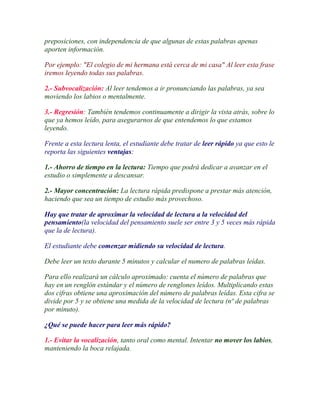 preposiciones, con independencia de que algunas de estas palabras apenas
aporten información.

Por ejemplo: "El colegio de mi hermana está cerca de mi casa" Al leer esta frase
iremos leyendo todas sus palabras.

2.- Subvocalización: Al leer tendemos a ir pronunciando las palabras, ya sea
moviendo los labios o mentalmente.

3.- Regresión: También tendemos continuamente a dirigir la vista atrás, sobre lo
que ya hemos leído, para asegurarnos de que entendemos lo que estamos
leyendo.

Frente a esta lectura lenta, el estudiante debe tratar de leer rápido ya que esto le
reporta las siguientes ventajas:

1.- Ahorro de tiempo en la lectura: Tiempo que podrá dedicar a avanzar en el
estudio o simplemente a descansar.

2.- Mayor concentración: La lectura rápida predispone a prestar más atención,
haciendo que sea un tiempo de estudio más provechoso.

Hay que tratar de aproximar la velocidad de lectura a la velocidad del
pensamiento(la velocidad del pensamiento suele ser entre 3 y 5 veces más rápida
que la de lectura).

El estudiante debe comenzar midiendo su velocidad de lectura.

Debe leer un texto durante 5 minutos y calcular el numero de palabras leídas.

Para ello realizará un cálculo aproximado: cuenta el número de palabras que
hay en un renglón estándar y el número de renglones leídos. Multiplicando estas
dos cifras obtiene una aproximación del número de palabras leídas. Esta cifra se
divide por 5 y se obtiene una medida de la velocidad de lectura (nº de palabras
por minuto).

¿Qué se puede hacer para leer más rápido?

1.- Evitar la vocalización, tanto oral como mental. Intentar no mover los labios,
manteniendo la boca relajada.
 