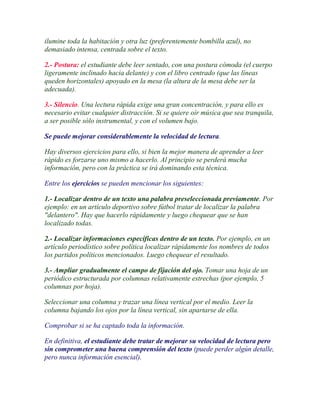 ilumine toda la habitación y otra luz (preferentemente bombilla azul), no
demasiado intensa, centrada sobre el texto.

2.- Postura: el estudiante debe leer sentado, con una postura cómoda (el cuerpo
ligeramente inclinado hacia delante) y con el libro centrado (que las líneas
queden horizontales) apoyado en la mesa (la altura de la mesa debe ser la
adecuada).

3.- Silencio. Una lectura rápida exige una gran concentración, y para ello es
necesario evitar cualquier distracción. Si se quiere oír música que sea tranquila,
a ser posible sólo instrumental, y con el volumen bajo.

Se puede mejorar considerablemente la velocidad de lectura.

Hay diversos ejercicios para ello, si bien la mejor manera de aprender a leer
rápido es forzarse uno mismo a hacerlo. Al principio se perderá mucha
información, pero con la práctica se irá dominando esta técnica.

Entre los ejercicios se pueden mencionar los siguientes:

1.- Localizar dentro de un texto una palabra preseleccionada previamente. Por
ejemplo: en un artículo deportivo sobre fútbol tratar de localizar la palabra
"delantero". Hay que hacerlo rápidamente y luego chequear que se han
localizado todas.

2.- Localizar informaciones específicas dentro de un texto. Por ejemplo, en un
artículo periodístico sobre política localizar rápidamente los nombres de todos
los partidos políticos mencionados. Luego chequear el resultado.

3.- Ampliar gradualmente el campo de fijación del ojo. Tomar una hoja de un
periódico estructurada por columnas relativamente estrechas (por ejemplo, 5
columnas por hoja).

Seleccionar una columna y trazar una línea vertical por el medio. Leer la
columna bajando los ojos por la línea vertical, sin apartarse de ella.

Comprobar si se ha captado toda la información.

En definitiva, el estudiante debe tratar de mejorar su velocidad de lectura pero
sin comprometer una buena comprensión del texto (puede perder algún detalle,
pero nunca información esencial).
 