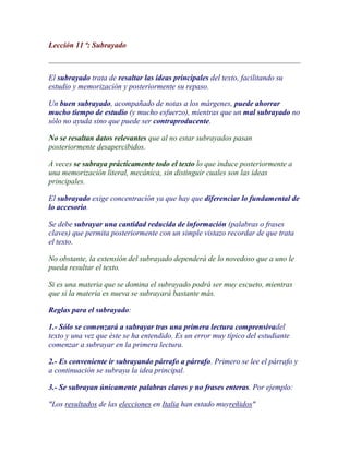 Lección 11 ª: Subrayado



El subrayado trata de resaltar las ideas principales del texto, facilitando su
estudio y memorización y posteriormente su repaso.

Un buen subrayado, acompañado de notas a los márgenes, puede ahorrar
mucho tiempo de estudio (y mucho esfuerzo), mientras que un mal subrayado no
sólo no ayuda sino que puede ser contraproducente.

No se resaltan datos relevantes que al no estar subrayados pasan
posteriormente desapercibidos.

A veces se subraya prácticamente todo el texto lo que induce posteriormente a
una memorización literal, mecánica, sin distinguir cuales son las ideas
principales.

El subrayado exige concentración ya que hay que diferenciar lo fundamental de
lo accesorio.

Se debe subrayar una cantidad reducida de información (palabras o frases
claves) que permita posteriormente con un simple vistazo recordar de que trata
el texto.

No obstante, la extensión del subrayado dependerá de lo novedoso que a uno le
pueda resultar el texto.

Si es una materia que se domina el subrayado podrá ser muy escueto, mientras
que si la materia es nueva se subrayará bastante más.

Reglas para el subrayado:

1.- Sólo se comenzará a subrayar tras una primera lectura comprensivadel
texto y una vez que éste se ha entendido. Es un error muy típico del estudiante
comenzar a subrayar en la primera lectura.

2.- Es conveniente ir subrayando párrafo a párrafo. Primero se lee el párrafo y
a continuación se subraya la idea principal.

3.- Se subrayan únicamente palabras claves y no frases enteras. Por ejemplo:

"Los resultados de las elecciones en Italia han estado muyreñidos"
 