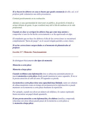 Si se hacen los deberes en casa es bueno que quede constancia de ello; así, si el
profesor pide voluntarios uno debe presentarse.

Contará positivamente en tu evaluación.

Además es una oportunidad de intervenir en público, de perderle el miedo a
actuar delante de gente, lo que resultará muy útil el día de mañana en la vida
profesional.

Cuando en clase se corrigen los deberes hay que estar muy atentos y
comprobar si uno los ha hecho correctamente o se ha equivocado en algo.

El estudiante que no hace los deberes el día de las correcciones se encontrará
completamente "fuera de juego", no le sacará ningún partido a estas clases.

Si en las correcciones surgen dudas es el momento de planteárselas al
profesor.

Lección 13 ª: Memoria: Funcionamiento



Se distinguen básicamente dos tipos de memoria:

Memoria a corto plazo

Memoria a largo plazo

Cuando recibimos una información ésta se almacena automáticamente en
nuestramemoria a corto plazo donde puede mantenerse unos segundos. Si no se
le presta atención al cabo de unos 30 segundos se pierde.

La memoria a corto plazo tiene una capacidad muy limitada, tanto en volumen
de almacenamiento como en tiempo de permanencia.La información se puede
mantener en la memoria a corto plazo mediante la repetición.

Por ejemplo, cuando nos dicen un número de teléfono y lo vamos repitiendo
hasta encontrar un papel donde apuntarlo.

Si uno presta atención a esta información y la elabora (analiza, comprende,
relaciona con otras ideas) puede pasar de la memoria a corto plazo a
la memoria a largo plazo.
 