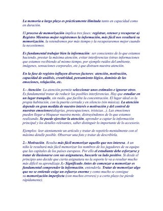 La memoria a largo plazo es prácticamente ilimitada tanto en capacidad como
en duración.

El proceso de memorización implica tres fases: registrar, retener y recuperar a)
Registro Mientras mejor registremos la información, más fácil nos resultará su
memorización, la retendremos por más tiempo y la recuperaremos mejor cuando
la necesitemos.

Es fundamental trabajar bien la información: ser conscientes de lo que estamos
haciendo, prestar la máxima atención, evitar interferencias (otras informaciones
que estamos recibiendo al mismo tiempo, por ejemplo ruidos del ambiente,
imágenes, sensaciones corporales, etc.) que distraen nuestra atención.

En la fase de registro influyen diversos factores: atención, motivación,
capacidad de análisis, creatividad, pensamiento lógico, dominio de las
emociones, relajación, etc.

1.- Atención: La atención permite seleccionar unos estímulos e ignorar otros.
Es fundamental tratar de reducir las posibles interferencias. Hay que estudiar en
un lugar tranquilo, sin ruido, que facilite la concentración. El lugar ideal es la
propia habitación, con la puerta cerrada y en silencio (sin música). La atención
depende en gran medida de nuestro interés o motivación y del control de
nuestras emociones(alegrías, preocupaciones, tristezas...). Las emociones
pueden llegar a bloquear nuestra mente, distrayéndonos de lo que estamos
realizando. Se puede ejercitar la atención, aprender a captar la información
principal y los detalles relevantes, saber distinguir lo importante de lo accesorio.

Ejemplos: leer atentamente un artículo y tratar de repetirlo mentalmente con el
máximo detalle posible. Observar una foto y tratar de describirla.

2.- Motivación. Resulta más fácil memorizar aquello que nos interesa. A un
niño le resultará más fácil memorizar los nombres de los jugadores de su equipo
que las capitales de los países europeos. Por ello el estudiante debe esforzarse y
tratar de ilusionarse con sus asignaturas, buscarle su lado positivo. Si desde el
principio uno decide que cierta asignatura no la soporte le va a resultar mucho
más difícil su aprendizaje.3.- Significado.Antes de comenzar a memorizar es
fundamental comprender la información, entenderla. Tratar de memorizar algo
que no se entiende exige un esfuerzo enorme y como mucho se consigue
su memorización imperfecta (con muchos errores) y a corto plazo (se pierde
rápidamente).
 
