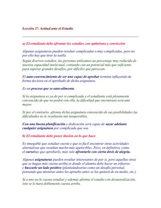 Lección 2ª: Actitud ante el Estudio



a) El estudiante debe afrontar los estudios con optimismo y convicción

Algunas asignaturas pueden resultar complicadas o muy complicadas, pero no
por ello hay que tirar la toalla.
Según diversos estudios, las personas utilizamos un porcentaje muy reducido de
nuestra capacidad intelectual, contando con un potencial más que suficiente
para superar grandes desafíos, por difíciles que parezcan.

El auto-convencimiento de ser uno capaz de aprobar termina influyendo de
forma decisiva en el aprobado de dicha asignatura.

Es un proceso que se auto-alimenta.

Si la asignatura es ya de por si complicada y el estudiante está plenamente
convencido de que no podrá con ella, la dificultad que encontrará será aún
mayor.

Si por el contrario, afronta dicha asignatura convencido de sus posibilidades las
dificultades no le resultarán tan insuperables.

Con una buena planificación y dedicación será capaz de sacar adelante
cualquier asignatura por complicada que sea.

b) El estudiante debe poner ilusión en lo que hace

Es innegable que estudiar cuesta y que es fácil encontrar otras actividades
alternativas que resultan mucho más apetecibles. Pero, en definitiva, como
el cursohay que aprobarlo, más vale afrontarlo con cierta dosis de alegría.

Algunas asignaturas pueden resultar interesantes de por si, pero aquellas otras
que se hagan más cuesta arriba es donde el alumno debe hacer un esfuerzo
y buscarle un lado positivo (planteándoselas como un desafío personal,
pensando que mientras antes las apruebe antes se las quitará de en medio, etc.).

Si a uno no le cuesta estudiar y además afronta el estudio con desmoralización,
éste se le hará doblemente cuesta arriba.
 