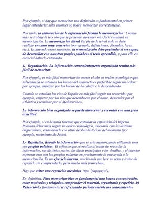 Por ejemplo, si hay que memorizar una definición es fundamental en primer
lugar entenderla; sólo entonces se podrá memorizar correctamente.

Por tanto, la elaboración de la información facilita la memorización: Cuanto
más se trabaje la lección que se pretende aprender más fácil resultará su
memorización. La memorización literal (al pie de la letra) solo se debe
realizar en casos muy concretos (por ejemplo, definiciones, fórmulas, leyes,
etc.). Excluyendo estos supuestos, la memorización debe pretender el ser capaz
de desarrollar con nuestras propias palabras el texto aprendido, y para ello es
esencial haberlo entendido.

4.- Organización. La información convenientemente organizada resulta más
fácil de memorizar.

Por ejemplo, es más fácil memorizar los meses el año en orden cronológico que
salteados.Si se estudian los huesos del esqueleto es preferible seguir un orden:
por ejemplo, empezar por los huesos de la cabeza e ir descendiendo.

Cuando se estudian los ríos de España es más fácil seguir un recorrido: por
ejemplo, empezar por los ríos que desembocan por el norte, descender por el
Atlántico y terminar por el Mediterráneo.

La información bien organizada se puede almacenar y recordar con una gran
exactitud.

Por ejemplo, si en historia tenemos que estudiar la expansión del Imperio
Romano deberemos seguir un orden cronológico, asociarla con los distintos
emperadores, relacionarla con otros hechos históricos del momento (por
ejemplo, nacimiento de Jesús).

5.- Repetición. Repetir la información que se está memorizando utilizando uno
sus propias palabras. El esfuerzo que se realiza al tratar de recordar la
información, sus distintas partes, las ideas principales y los detalles, y el intentar
expresar esto con las propias palabras es precisamente lo que ayuda a la
memorización. Es un ejercicio intenso, mucho más que leer un texto y tratar de
repetirlo sin comprenderlo, pero mucho más provechoso.

Hay que evitar una repetición mecánica (tipo "papagayo").

En definitiva: Para memorizar bien es fundamental una buena concentración,
estar motivados y relajados, comprender el material, organizarlo y repetirlo. b)
RetenciónEs fundamental ir refrescando periódicamente los conocimientos
 