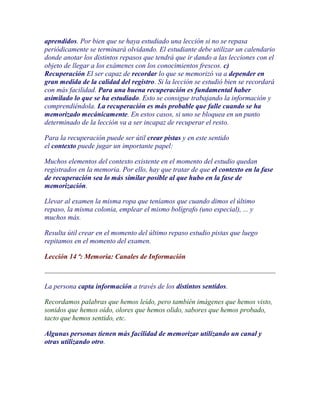aprendidos. Por bien que se haya estudiado una lección si no se repasa
periódicamente se terminará olvidando. El estudiante debe utilizar un calendario
donde anotar los distintos repasos que tendrá que ir dando a las lecciones con el
objeto de llegar a los exámenes con los conocimientos frescos. c)
Recuperación El ser capaz de recordar lo que se memorizó va a depender en
gran medida de la calidad del registro. Si la lección se estudió bien se recordará
con más facilidad. Para una buena recuperación es fundamental haber
asimilado lo que se ha estudiado. Esto se consigue trabajando la información y
comprendiéndola. La recuperación es más probable que falle cuando se ha
memorizado mecánicamente. En estos casos, si uno se bloquea en un punto
determinado de la lección va a ser incapaz de recuperar el resto.

Para la recuperación puede ser útil crear pistas y en este sentido
el contexto puede jugar un importante papel:

Muchos elementos del contexto existente en el momento del estudio quedan
registrados en la memoria. Por ello, hay que tratar de que el contexto en la fase
de recuperación sea lo más similar posible al que hubo en la fase de
memorización.

Llevar al examen la misma ropa que teníamos que cuando dimos el último
repaso, la misma colonia, emplear el mismo bolígrafo (uno especial), ... y
muchos más.

Resulta útil crear en el momento del último repaso estudio pistas que luego
repitamos en el momento del examen.

Lección 14 ª: Memoria: Canales de Información



La persona capta información a través de los distintos sentidos.

Recordamos palabras que hemos leído, pero también imágenes que hemos visto,
sonidos que hemos oído, olores que hemos olido, sabores que hemos probado,
tacto que hemos sentido, etc.

Algunas personas tienen más facilidad de memorizar utilizando un canal y
otras utilizando otro.
 