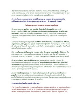 Hay personas con una excelente memoria visual (recuerdan muy bien lo que
ven), mientras que otras tienen mejor memoria verbal (recuerdan mejor lo que
leen; cuando estudian repiten mentalmente las palabras).

El estudiante puede mejorar notablemente su proceso de memorización
utilizando al mismo tiempo la memoria verbal y la memoria visual.

                  La imagen se recuerda mejor que la palabra

De esta manera registra por partida doble la información que está
memorizando. Utiliza simultáneamente la capacidad de ambos hemisferios
cerebrales: la capacidad lógica (memoria verbal) situada en el hemisferio
izquierdo y la capacidad creativa (memoria visual) situada en el hemisferio
derecho.

Este es el motivo por el que en los libros de texto suele haber muchos dibujos,
esquemas o fotos, ya que ayuda a su memorización. Por ejemplo, en los libros
de idiomas al lado de la palabra suele haber un dibujo (por ejemplo; "car" y al
lado el dibujo de un coche).

Así, resulta muy útil destacar con un color las ideas principales del texto. De
esta manera se registra al mismo tiempo la palabra que lee (el concepto) a
través de la memoria verbal y el color (imagen) a través de la memoria visual.

Si se estudia un tema de historia uno puede cerrar los ojos y tratar de
trasladarse mentalmente a esa época, imaginando con el máximo detalle el
escenario en el que se desarrollan los acontecimientos. Crearía una película
mental cuyo argumento es aquello que está estudiando. Iría viendo la película al
mismo tiempo que repite la lección.

Si una palabra que hay que memorizar además de leerla se escribe en un
papel se estarían utilizando dos canales de información, aumentando las
probabilidades de que la misma quede registrada. Siempre que se pueda hay que
tratar de asociar una imagen a la palabra.

La memoria visual se puede ejercitar:

Por ejemplo, al estudiar el cuerpo humano se puede emplear la imaginación e ir
viendo mentalmente lo que se va estudiando (vamos recorriendo el cuerpo al
mismo tiempo que leemos los nombre de los músculos, huesos, órganos, etc.).
 