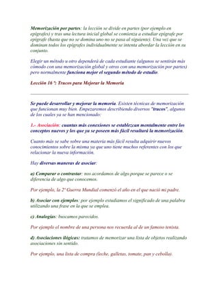 Memorización por partes: la lección se divide en partes (por ejemplo en
epígrafes) y tras una lectura inicial global se comienza a estudiar epígrafe por
epígrafe (hasta que no se domina uno no se pasa al siguiente). Una vez que se
dominan todos los epígrafes individualmente se intenta abordar la lección en su
conjunto.

Elegir un método u otro dependerá de cada estudiante (algunos se sentirán más
cómodo con una memorización global y otros con una memorización por partes)
pero normalmente funciona mejor el segundo método de estudio.

Lección 16 ª: Trucos para Mejorar la Memoria



Se puede desarrollar y mejorar la memoria. Existen técnicas de memorización
que funcionan muy bien. Empezaremos describiendo diversos "trucos", algunos
de los cuales ya se han mencionado:

1.- Asociación: cuantas más conexiones se establezcan mentalmente entre los
conceptos nuevos y los que ya se poseen más fácil resultará la memorización.

Cuanto más se sabe sobre una materia más fácil resulta adquirir nuevos
conocimientos sobre la misma ya que uno tiene muchos referentes con los que
relacionar la nueva información.

Hay diversas maneras de asociar:

a) Comparar o contrastar: nos acordamos de algo porque se parece o se
diferencia de algo que conocemos.

Por ejemplo, la 2ª Guerra Mundial comenzó el año en el que nació mi padre.

b) Asociar con ejemplos: por ejemplo estudiamos el significado de una palabra
utilizando una frase en la que se emplea.

c) Analogías: buscamos parecidos.

Por ejemplo el nombre de una persona nos recuerda al de un famoso tenista.

d) Asociaciones ilógicas: tratamos de memorizar una lista de objetos realizando
asociaciones sin sentido.

Por ejemplo, una lista de compra (leche, galletas, tomate, pan y cebolla).
 