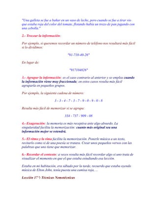"Una galleta se fue a bañar en un vaso de leche, pero cuando se fue a tirar vio
que estaba roja del color del tomate, flotando había un trozo de pan jugando con
una cebolla."

2.- Trocear la información:

Por ejemplo, si queremos recordar un número de teléfono nos resultará más fácil
si lo dividimos:

                                 "91-710-40-26"

En lugar de:

                                  "917104026"

3.- Agrupar la información: es el caso contrario al anterior y se emplea cuando
la información viene muy fraccionada; en estos casos resulta más fácil
agruparla en pequeños grupos.

Por ejemplo, la siguiente cadena de número:

                       3-3-4-7-3-7-9-0-9-0-8

Resulta más fácil de memorizar si se agrupa:

                               334 - 737 - 909 - 08

4.- Exageración: la memoria es más receptiva ante algo absurdo. La
singularidad facilita la memorización: cuanto más original sea una
información mejor se retendrá.

5.- El ritmo y la rima facilita la memorización. Ponerle música a un texto,
recitarlo como si de una poesía se tratara. Crear unos pequeños versos con las
palabras que uno tiene que memorizar.

6.- Recordar el contexto: a veces resulta más fácil recordar algo si uno trata de
visualizar el momento en que el que estaba estudiando esa lección.

Estaba en mi habitación, era sábado por la tarde, recuerdo que estaba oyendo
música de Elton John, tenía puesta una camisa roja, ...

Lección 17 ª: Técnicas Nemotécnicas
 