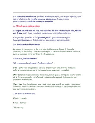 Las técnicas nemotécnicas ayudan a memorizar mejor, con mayor rapidez y con
mayor eficiencia. Se registra mejor la información lo que permite
posteriormenterecordarla con mayor exactitud.

1.- Método de la palabra-pinza

Se cogen los números del 1 al 10 y cada uno de ellos se asocia con una palabra
con la que rime. Cada estudiante puede hacer su propia asociación.

Esta palabra que rima es la "palabra-pinza" que utilizaremos para
hacerasociaciones con la información que tenemos que memorizar.

Son asociaciones inverosímiles.

La memoria tiende a recordar con más facilidad aquello que le llama la
atención, lo absurdo (si vemos un perro por la calle no le prestaremos atención,
pero si vemos un perro verde no lo olvidaremos).

Veamos su funcionamiento:

Seleccionamos las siguientes "palabras-pinza":

Uno - zumo (nos imaginamos un vaso de zumo con una etiqueta en la que
colocaremos mentalmente la información que queremos recordar).

Dos - tos (nos imaginamos una boca muy grande que se abra para toser y dentro
de la boca un pequeño cartel donde colocamos la segunda información que
queremos memorizar).

Tres - tren (nos imaginamos un tren de vapor que sale de un túnel y en la parte
delantera de la locomotora un cartel donde colocaremos la tercera información
que queremos memorizar).

Y así hasta el número diez.

Cuatro - zapato

Cinco - borrico

Seis - jersey
 