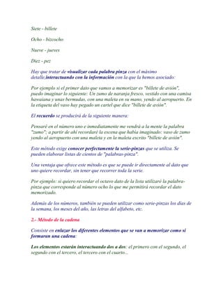 Siete - billete

Ocho - bizcocho

Nueve - jueves

Diez - pez

Hay que tratar de visualizar cada palabra pinza con el máximo
detalle,interactuando con la información con la que la hemos asociado:

Por ejemplo si el primer dato que vamos a memorizar es "billete de avión",
puedo imaginar lo siguiente: Un zumo de naranja fresco, vestido con una camisa
hawaiana y unas bermudas, con una maleta en su mano, yendo al aeropuerto. En
la etiqueta del vaso hay pegado un cartel que dice "billete de avión".

El recuerdo se producirá de la siguiente manera:

Pensaré en el número uno e inmediatamente me vendrá a la mente la palabra
"zumo"; a partir de ahí recordaré la escena que había imaginado: vaso de zumo
yendo al aeropuerto con una maleta y en la maleta escrito "billete de avión".

Este método exige conocer perfectamente la serie-pinzas que se utiliza. Se
pueden elaborar listas de cientos de "palabras-pinza".

Una ventaja que ofrece este método es que se puede ir directamente al dato que
uno quiere recordar, sin tener que recorrer toda la serie.

Por ejemplo: si quiero recordar el octavo dato de la lista utilizaré la palabra-
pinza que corresponde al número ocho lo que me permitirá recordar el dato
memorizado.

Además de los números, también se pueden utilizar como serie-pinzas los días de
la semana, los meses del año, las letras del alfabeto, etc.

2.- Método de la cadena

Consiste en enlazar los diferentes elementos que se van a memorizar como si
formaran una cadena:

Los elementos estarán interactuando dos a dos: el primero con el segundo, el
segundo con el tercero, el tercero con el cuarto...
 