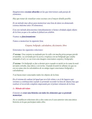 Imaginaremos escenas absurdas en las que intervienen cada pareja de
elementos.

Hay que tratar de visualizar estas escenas con el mayor detalle posible.

Es un método muy eficaz para memorizar una lista de datos no demasiado
extensa (máximo unos 10 elementos).

Con este método detectaremos inmediatamente si hemos olvidado algún objeto
de la lista ya que a la cadena le faltará un eslabón.

Veamos su funcionamiento:

Vamos a memorizar la siguiente lista.

               Carpeta, bolígrafo, calculadora, diccionario, libro

Generamos las siguientes relaciones:

1ª escena: Una carpeta va andando por la calle con mucha prisa porque pierde
el autobús, va corriendo por la acera y tropieza con un bolígrafo que estaba
tomando el sol y se cae (con esta imagen conectamos carpeta y bolígrafo).

2ª escena: Un bolígrafo se fue a dormir pero cuando se metió en la cama la notó
un tanto extraña, muy dura y con teclas. Cuando levantó la sábana vio que no
era su cama sino la calculadora de su amigo (aquí conectamos bolígrafo y
calculadora).

Y así hasta tener conectados todos los objetos de la lista.

En el sistema de cadena (al igual que en el de relato y en el de lugares que
veremos a continuación) cuando se pretende recordar la lista de objetos hay que
realizar el recorrido completo empezando por el primer elemento de la lista.

3.- Método del relato

Consiste en crear una historia con todos los elementos que se pretende
memorizar.

No se establecen relaciones dos a dos como en el caso anterior sino una única
historia en la que participan todos ellos.
 