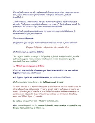 Este método puede ser adecuado cuando hay que memorizar elementos que no
son fáciles de visualizar (por ejemplo, conceptos abstractos: justicia,
igualdad...),

También puede servir cuando hay que memorizar reglas o definiciones (por
ejemplo: "todo número multiplicado por cero es cero") haciendo que uno de los
personajes del relato la diga en un momento determinado.

Este método es más apropiado para personas con mayor facilidad para la
memoria verbal que para la visual.

Veamos como funciona.

Imaginemos que hay que memorizar la misma lista que en el punto anterior:

               Carpeta, bolígrafo, calculadora, diccionario, libro

Podemos crear la siguiente historia:

"La carpeta llamó a su amigo el bolígrafo y se fueron a comprar pilas para la
calculadora, pero en una esquina se chocaron con un diccionario que iba
corriendo buscando un libro".

4.- Método de los lugares (o de loci)

Funciona asociando los elementos que hay que memorizar con una serie de
lugarespreviamente establecidos.

Los lugares siguen un orden determinado, un recorrido establecido.

Podemos utilizar como lugares las habitaciones de la casa:

Se entra en casa, a la derecha la cocina, a continuación un aseo de invitados, le
sigue el cuarto de mi hermana, el cuarto de mis padres y después su cuarto de
baño. Volviendo por el pasillo, al otro lado el cuarto de mi hermano mayor, a
continuación mi cuarto, luego el cuarto de baño de los hermanos, la sala de
estar y en último lugar el comedor.

Se trata de un recorrido con 10 lugares determinados.

Otro recorrido puede ser las tiendas de la calle en la que vivo, o lospueblos por
los que paso camino de la playa, etc.
 