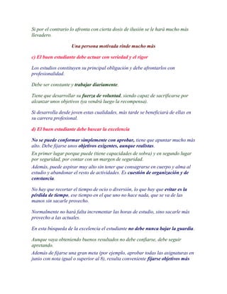 Si por el contrario lo afronta con cierta dosis de ilusión se le hará mucho más
llevadero.

                    Una persona motivada rinde mucho más

c) El buen estudiante debe actuar con seriedad y el rigor

Los estudios constituyen su principal obligación y debe afrontarlos con
profesionalidad.

Debe ser constante y trabajar diariamente.

Tiene que desarrollar su fuerza de voluntad, siendo capaz de sacrificarse por
alcanzar unos objetivos (ya vendrá luego la recompensa).

Si desarrolla desde joven estas cualidades, más tarde se beneficiará de ellas en
su carrera profesional.

d) El buen estudiante debe buscar la excelencia

No se puede conformar simplemente con aprobar, tiene que apuntar mucho más
alto. Debe fijarse unos objetivos exigentes, aunque realistas.
En primer lugar porque puede (tiene capacidades de sobra) y en segundo lugar
por seguridad, por contar con un margen de seguridad.
Además, puede aspirar muy alto sin tener que consagrarse en cuerpo y alma al
estudio y abandonar el resto de actividades. Es cuestión de organización y de
constancia.

No hay que recortar el tiempo de ocio o diversión, lo que hay que evitar es la
pérdida de tiempo, ese tiempo en el que uno no hace nada, que se va de las
manos sin sacarle provecho.

Normalmente no hará falta incrementar las horas de estudio, sino sacarle más
provecho a las actuales.

En esta búsqueda de la excelencia el estudiante no debe nunca bajar la guardia.

Aunque vaya obteniendo buenos resultados no debe confiarse, debe seguir
apretando.
Además de fijarse una gran meta (por ejemplo, aprobar todas las asignaturas en
junio con nota igual o superior al 8), resulta conveniente fijarse objetivos más
 