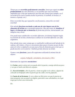 Tienen que ser recorridos perfectamente conocidos, tienen que seguir un orden
predeterminado (no vale alterarlo) y a ser posibles que sean recorridos
ampliables por si hay que memorizar una lista más extensa (por ejemplo, en el
recorrido de la casa se podría incluir la portería, el vestíbulo, la terraza, el
trastero, el garaje, etc.).

Estos recorridos hay que repasarlos con frecuencia, conocerlos con total
exactitud.

Este método funciona asociando a cada uno de estos lugares uno de los
elementos de la lista que se pretende memorizar. Hay que tratar de visualizar el
lugar y el elemento que se memoriza de forma muy precisa, interactuando, con
imágenes muy claras.

Uno puede tener establecidos recorridos diferentes, de distinta longitud (según
la extensión de la lista a memorizar) o utilizar un recorrido diferente con cada
asignatura.

Este método tiene como ventaja que es reutilizable (a diferencia del método de la
cadena y del relato), si bien es conveniente dejar pasar al menos un par de días
antes de volver a emplearlo con una nueva lista de elementos para evitar que se
pueda mezclar con la anterior. También permite detectar un olvido.

Veamos como funciona y para ello seguiremos utilizando la misma lista de
objetos:

               carpeta, bolígrafo, calculadora, diccionario y libro

Generamos las siguientes asociaciones:

1.- Cocina: quiero entrar pero no puedo abrir la puerta, consigo abrirla un poco
y veo que el suelo está lleno de carpetas.

2.- Aseo de invitados: abro la puerta y siento un golpe en la cabeza; alguien ha
colocado un bolígrafo sobre la puerta que ha caído y me ha golpeado.

3.- Cuarto de mi hermana: le voy a dejar un libro pero veo que la puerta no
tiene picaporte sino un panel con dígitos, parecido a una calculadora, en el que
tengo que teclear una contraseña.

Etc.
 
